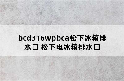 bcd316wpbca松下冰箱排水口 松下电冰箱排水口